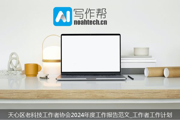 天心区老科技工作者协会2024年度工作报告范文_工作者工作计划